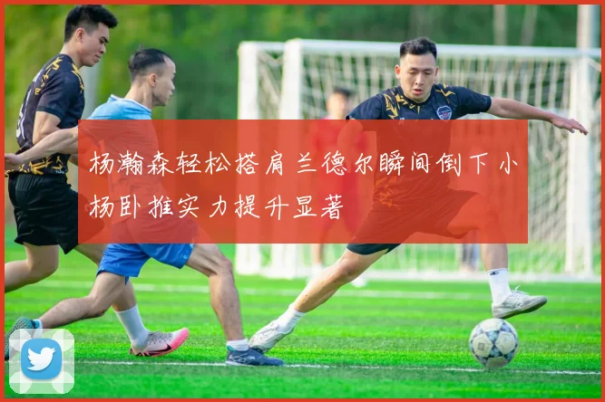 杨瀚森轻松搭肩兰德尔瞬间倒下小杨卧推实力提升显著