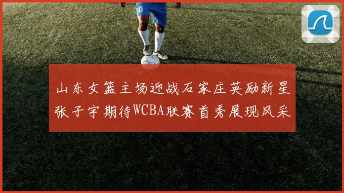 山东女篮主场迎战石家庄英励新星张子宇期待WCBA联赛首秀展现风采