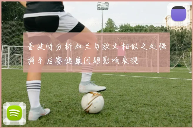 香波特分析加兰与欧文相似之处强调季后赛健康问题影响表现