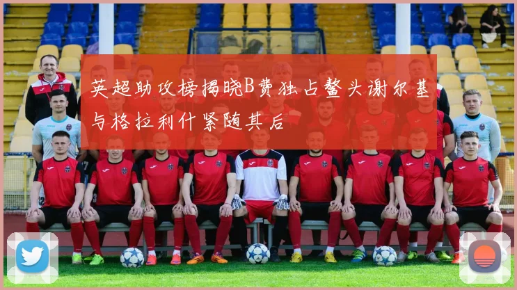英超助攻榜揭晓B费独占鳌头谢尔基与格拉利什紧随其后