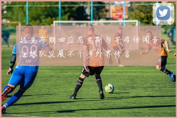 迈克布朗回应尼克斯与字母传闻专注球队发展不干涉外界传言