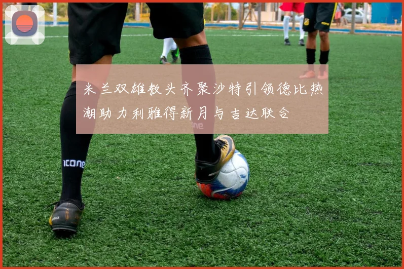 米兰双雄教头齐聚沙特引领德比热潮助力利雅得新月与吉达联合