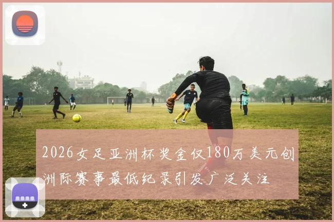 2026女足亚洲杯奖金仅180万美元创洲际赛事最低纪录引发广泛关注