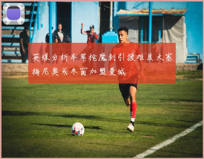 英媒分析车军枪魔刺引援难度大塞梅尼奥或冬窗加盟曼城