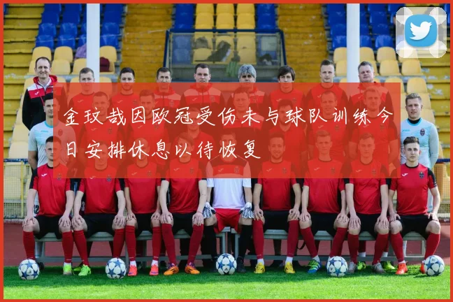 金玟哉因欧冠受伤未与球队训练今日安排休息以待恢复