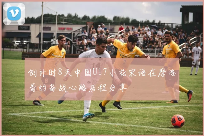 倒计时8天中国U17小花宋语在摩洛哥的备战心路历程分享