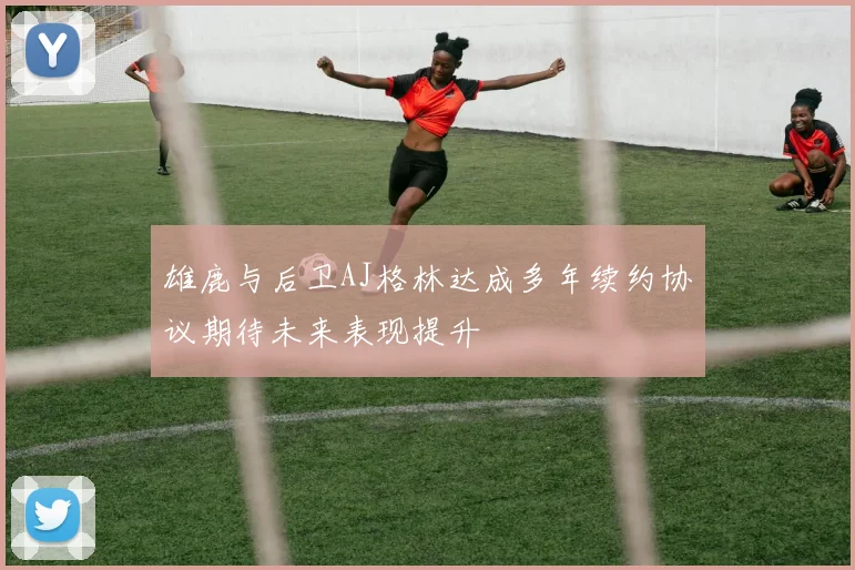 雄鹿与后卫AJ格林达成多年续约协议期待未来表现提升