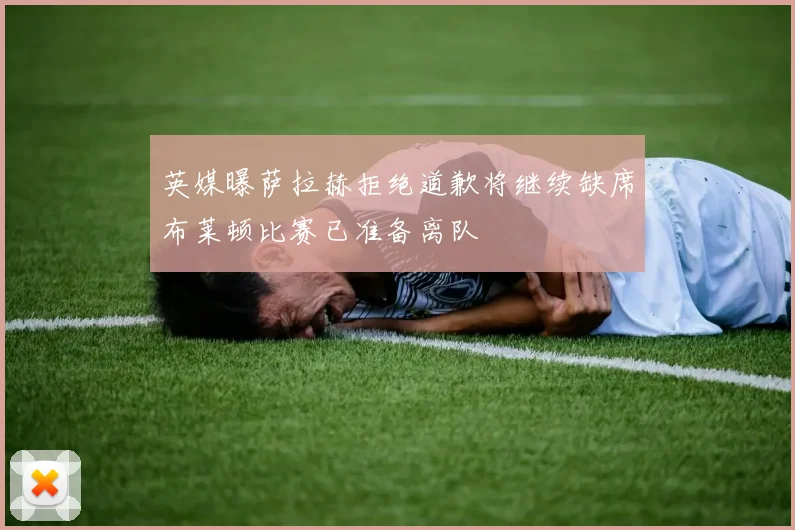英媒曝萨拉赫拒绝道歉将继续缺席布莱顿比赛已准备离队