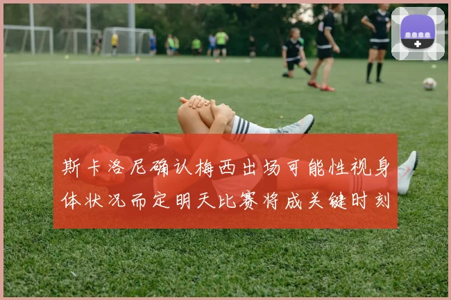 斯卡洛尼确认梅西出场可能性视身体状况而定明天比赛将成关键时刻