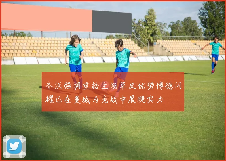 齐沃强调重拾主场草皮优势博德闪耀已在曼城马竞战中展现实力