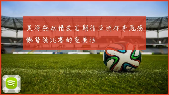 吴海燕动情发言期待亚洲杯夺冠感慨每场比赛的重要性