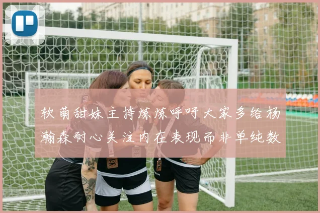 软萌甜妹主持炼炼呼吁大家多给杨瀚森耐心关注内在表现而非单纯数据