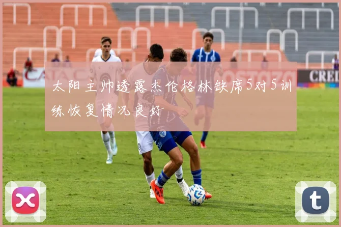 太阳主帅透露杰伦格林缺席5对5训练恢复情况良好