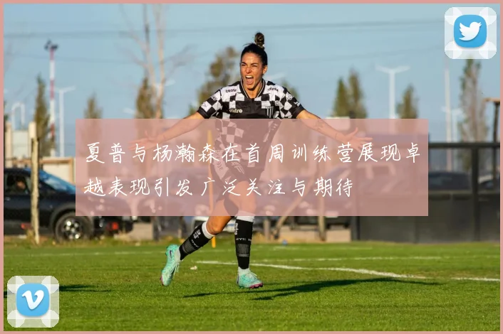 夏普与杨瀚森在首周训练营展现卓越表现引发广泛关注与期待