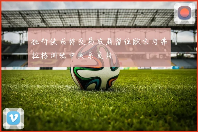 独行侠或将交易浓眉留住欧文与弗拉格训练中关系良好