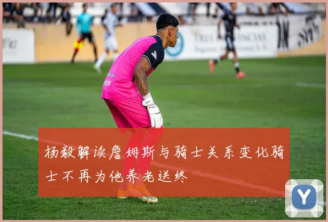 杨毅解读詹姆斯与骑士关系变化骑士不再为他养老送终