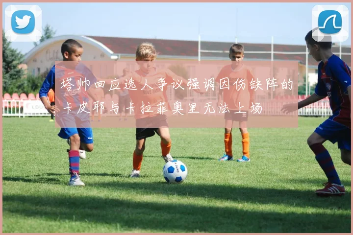 塔帅回应选人争议强调因伤缺阵的卡皮耶与卡拉菲奥里无法上场