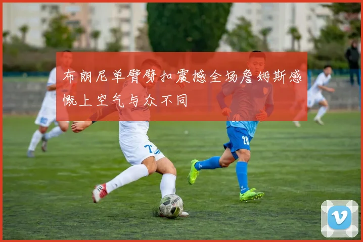 布朗尼单臂劈扣震撼全场詹姆斯感慨上空气与众不同