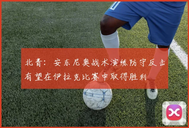 北青：安东尼奥战术演练防守反击有望在伊拉克比赛中取得胜利
