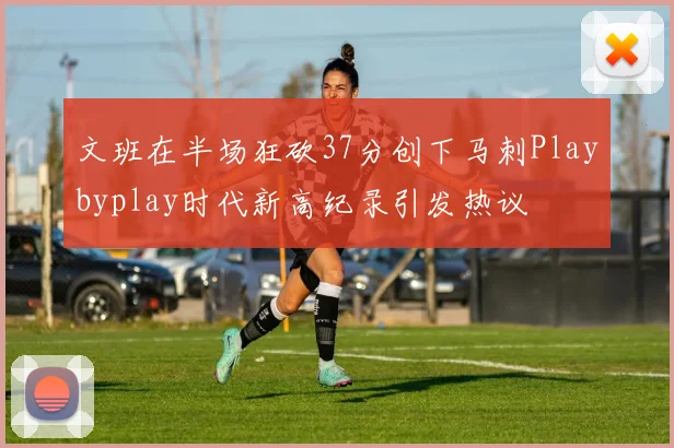 文班在半场狂砍37分创下马刺Playbyplay时代新高纪录引发热议