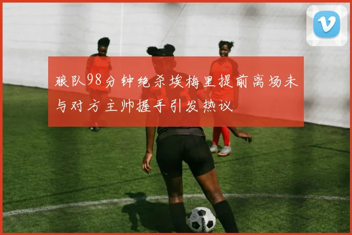 狼队98分钟绝杀埃梅里提前离场未与对方主帅握手引发热议
