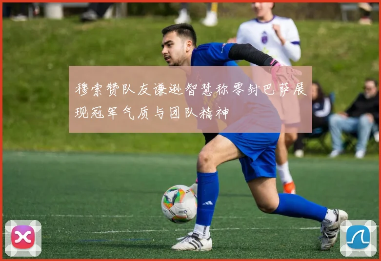 穆索赞队友谦逊智慧称零封巴萨展现冠军气质与团队精神