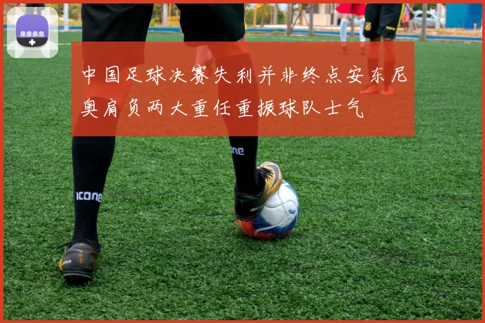 中国足球决赛失利并非终点安东尼奥肩负两大重任重振球队士气