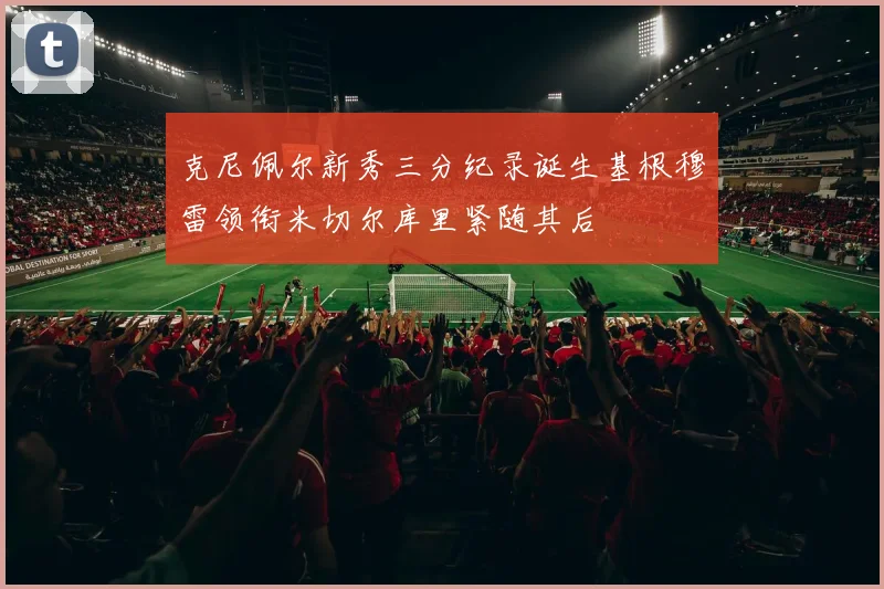 克尼佩尔新秀三分纪录诞生基根穆雷领衔米切尔库里紧随其后