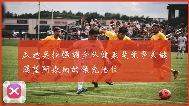 瓜迪奥拉强调全队健康是竞争关键渴望阿森纳的领先地位