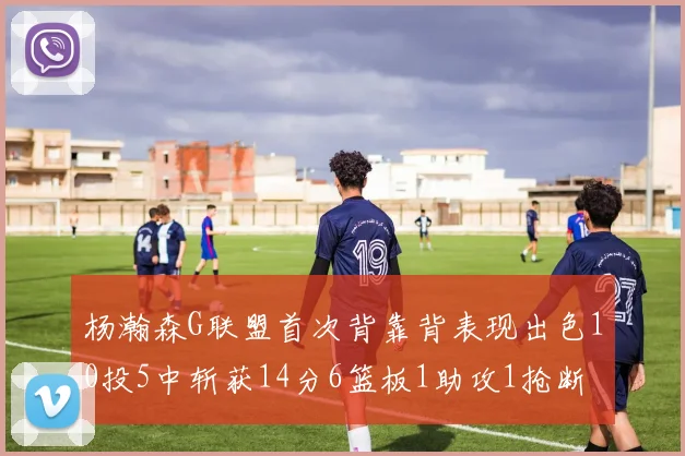 杨瀚森G联盟首次背靠背表现出色10投5中斩获14分6篮板1助攻1抢断