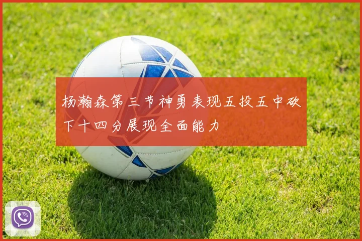 杨瀚森第三节神勇表现五投五中砍下十四分展现全面能力