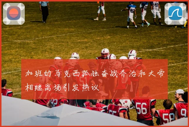 加班的马克西孤独奋战乔治和大帝相继离场引发热议
