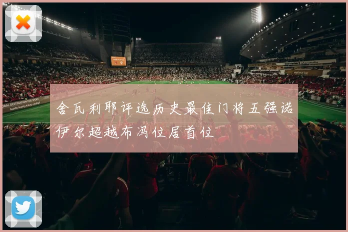 舍瓦利耶评选历史最佳门将五强诺伊尔超越布冯位居首位