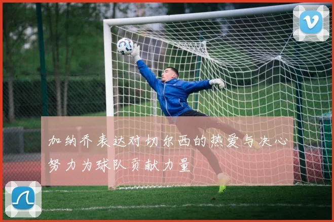 加纳乔表达对切尔西的热爱与决心努力为球队贡献力量